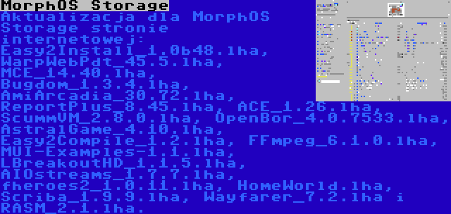 MorphOS Storage | Aktualizacja dla MorphOS Storage stronie internetowej: Easy2Install_1.0b48.lha, WarpWebPdt_45.5.lha, MCE_14.40.lha, Bugdom_1.3.4.lha, AmiArcadia_30.72.lha, ReportPlus_8.45.lha, ACE_1.26.lha, ScummVM_2.8.0.lha, OpenBor_4.0.7533.lha, AstralGame_4.10.lha, Easy2Compile_1.2.lha, FFmpeg_6.1.0.lha, MUI-Examples-1.1.lha, LBreakoutHD_1.1.5.lha, AIOstreams_1.7.7.lha, fheroes2_1.0.11.lha, HomeWorld.lha, Scriba_1.9.9.lha, Wayfarer_7.2.lha i RASM_2.1.lha.