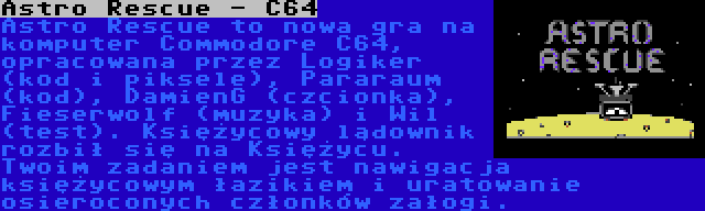 Astro Rescue - C64 | Astro Rescue to nowa gra na komputer Commodore C64, opracowana przez Logiker (kod i piksele), Pararaum (kod), DamienG (czcionka), Fieserwolf (muzyka) i Wil (test). Księżycowy lądownik rozbił się na Księżycu. Twoim zadaniem jest nawigacja księżycowym łazikiem i uratowanie osieroconych członków załogi.