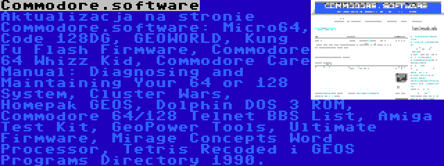 Commodore.software | Aktualizacja na stronie Commodore.software: Micro64, Code 128DG, GEOWORLD, Kung Fu Flash Firmware, Commodore 64 Whizz Kid, Commodore Care Manual: Diagnosing and Maintaining Your 64 or 128 System, Cluster Wars, Homepak GEOS, Dolphin DOS 3 ROM, Commodore 64/128 Telnet BBS List, Amiga Test Kit, GeoPower Tools, Ultimate Firmware, Mirage Concepts Word Processor, Tetris Recoded i GEOS Programs Directory 1990.