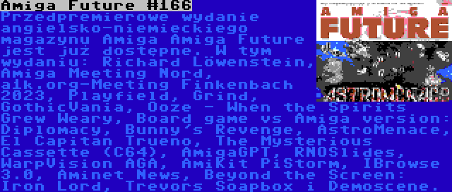 Amiga Future #166 | Przedpremierowe wydanie angielsko-niemieckiego magazynu Amiga Amiga Future jest już dostępne. W tym wydaniu: Richard Löwenstein, Amiga Meeting Nord, a1k.org-Meeting Finkenbach 2023, Playfield, Grind, GothicVania, Ooze - When the Spirits Grew Weary, Board game vs Amiga version: Diplomacy, Bunny's Revenge, AstroMenace, El Capitan Trueno, The Mysterious Cassette (C64), AmigaGPT, RNOSlides, WarpVision AGA, AmiKit PiStorm, IBrowse 3.0, Aminet News, Beyond the Screen: Iron Lord, Trevors Soapbox i Demoscene.