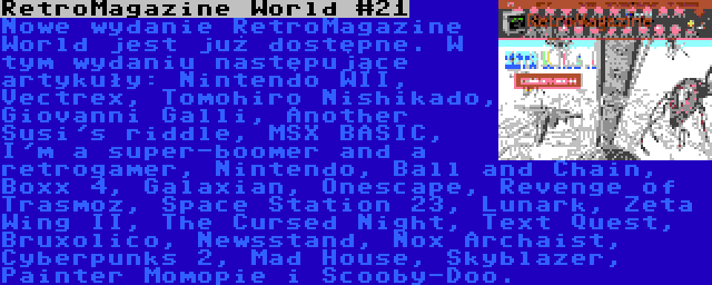 RetroMagazine World #21 | Nowe wydanie RetroMagazine World jest już dostępne. W tym wydaniu następujące artykuły: Nintendo WII, Vectrex, Tomohiro Nishikado, Giovanni Galli, Another Susi's riddle, MSX BASIC, I'm a super-boomer and a retrogamer, Nintendo, Ball and Chain, Boxx 4, Galaxian, Onescape, Revenge of Trasmoz, Space Station 23, Lunark, Zeta Wing II, The Cursed Night, Text Quest, Bruxolico, Newsstand, Nox Archaist, Cyberpunks 2, Mad House, Skyblazer, Painter Momopie i Scooby-Doo.