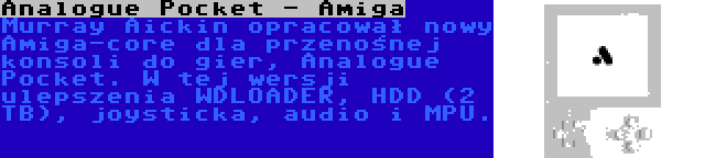 Analogue Pocket - Amiga | Murray Aickin opracował nowy Amiga-core dla przenośnej konsoli do gier, Analogue Pocket. W tej wersji ulepszenia WDLOADER, HDD (2 TB), joysticka, audio i MPU.