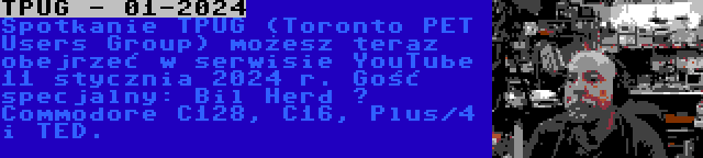 TPUG - 01-2024 | Spotkanie TPUG (Toronto PET Users Group) możesz teraz obejrzeć w serwisie YouTube 11 stycznia 2024 r. Gość specjalny: Bil Herd – Commodore C128, C16, Plus/4 i TED.