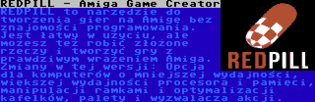 REDPILL - Amiga Game Creator | REDPILL to narzędzie do tworzenia gier na Amigę bez znajomości programowania. Jest łatwy w użyciu, ale możesz też robić złożone rzeczy i tworzyć gry z prawdziwym wrażeniem Amiga. Zmiany w tej wersji: Opcja dla komputerów o mniejszej wydajności, większej wydajności procesora i pamięci, manipulacji ramkami i optymalizacji kafelków, palety i wyzwalacza akcji.