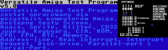 Versatile Amiga Test Program v5.8 | Versatile Amiga Test Program został opracowany dla wszystkich komputerów Amiga. Dostępne testy Screen, Audio, Sprite, Blitter, CD32 joypad, Keyboard, CIA, ROM, CPU, FPU, RTC, Memory, Address-line, Real Interrupt, Interrupt Request, Disk-drive, Parallel-port i Serial-Port.