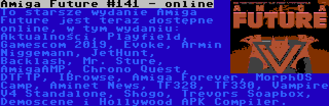 Amiga Future #141 - online | To starsze wydanie Amiga Future jest teraz dostępne online, w tym wydaniu: Aktualności, Playfield, Gamescom 2019, Evoke, Armin Niggemann, JetHunt, Backlash, Mr. Sture, AmigaAMP, Chrono Quest, DTFTP, IBrowse, Amiga Forever, MorphOS Camp, Aminet News, TF328, TF330, Vampire V4 Standalone, Shogo, Trevors Soapbox, Demoscene i Hollywood APK Compiler.