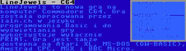 LineJewels - C64 | LineJewels to nowa gra na komputer Commodore C64. Gra została opracowana przez la1n.ch w języku programowania Basic i do wyświetlania gry wykorzystuje wyłącznie PRINT. Gra jest także dostępna na Atari XL, MS-DOS (GW-BASIC), Amstrad CPC, MSX i BBC Micro.