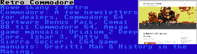 Retro Commodore | Nowe skany z Retro Commodore: A few newsletters for dealers, Commodore 64 Software Bonus Pack, Comal 80 til Commodore 64, Amiga game manuals: Uridium 2 Deep Core, Ishar 3, Putty & Sierra Soccer i C64 game manuals: Grafitti Man & History in the Making.