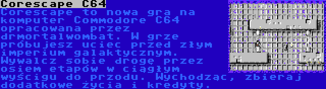Corescape C64 | Corescape to nowa gra na komputer Commodore C64 opracowana przez drmortalwombat. W grze próbujesz uciec przed złym imperium galaktycznym. Wywalcz sobie drogę przez osiem etapów w ciągłym wyścigu do przodu. Wychodząc, zbieraj dodatkowe życia i kredyty.