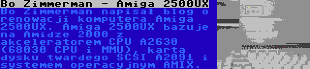 Bo Zimmerman - Amiga 2500UX | Bo Zimmerman napisał blog o renowacji komputera Amiga 2500UX. Amiga 2500UX bazuje na Amidze 2000 z akceleratorem CPU A2630 (68030 CPU i MMU), kartą dysku twardego SCSI A2091 i systemem operacyjnym AMIX.
