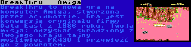 BreakThru - Amiga | BreakThru to nowa gra na komputer Amiga, stworzona przez acidbottle. Gra jest konwersją oryginału firmy Data East z 1986 roku. Twoja misja: odzyskać skradziony z Twojego kraju tajny myśliwiec PK430 i przywieźć go z powrotem.