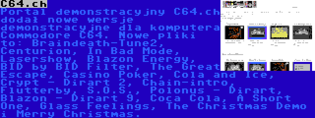 C64.ch | Portal demonstracyjny C64.ch dodał nowe wersje demonstracyjne dla komputera Commodore C64. Nowe pliki to: Braindeath-Tune2, Centurion, In Bad Mode, Lasershow, Blazon Energy, BID by BID Filter, The Great Escape, Casino Poker, Cola and Ice, Crypt - Dirart 2, Chain-intro, Flutterby, S.O.S., Polonus - Dirart, Blazon - Dirart 9, Coca Cola, A Short One, Glass Feelings, The Christmas Demo i Merry Christmas.