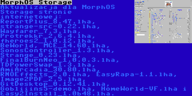 MorphOS Storage | Aktualizacja dla MorphOS Storage stronie internetowej: ReportPlus_8.47.lha, strange-src-0.22.lha, Wayfarer_7.3.lha, Protrekkr_2.6.4.lha, fheroes2_1.0.12.lha, BeWorld, MCE_14.60.lha, SonosController_1.3.lha, Strange_0.23.lha, FinalBurnNeo_1.0.0.3.lha, TDPowerSwap_1.3.lha, AmiArcadia_30.80.lha, RNOEffects_2.0.lha, EasyRapa-1.1.lha, Image2PDF_2.5.lha, GitDesktop_0.12.41.lha, Gobliiins5-demo.lha, HomeWorld-VF.lha i Easy2Install_1.0b48.lha.