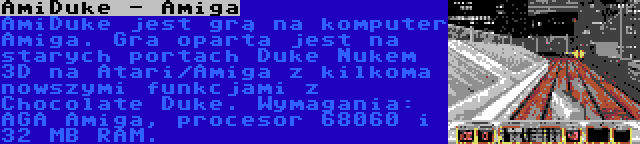 AmiDuke - Amiga | AmiDuke jest grą na komputer Amiga. Gra oparta jest na starych portach Duke Nukem 3D na Atari/Amiga z kilkoma nowszymi funkcjami z Chocolate Duke. Wymagania: AGA Amiga, procesor 68060 i 32 MB RAM.