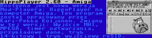 HippoPlayer 2.60 - Amiga | Dostępna jest nowa wersja Mod-Playera: HippoPlayer na komputer Amiga. Ten program został opracowany przez Kari-Pekka Koljonen. Zmiany w tej wersji: Wyjście MHI, MPEGA, timer odtwarzania, przykładowe dane, tryb 14-bitowy i tryb wyjściowy reSID.