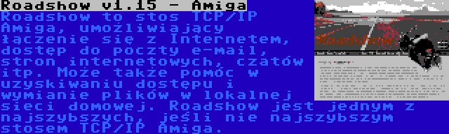 Roadshow v1.15 - Amiga | Roadshow to stos TCP/IP Amiga, umożliwiający łączenie się z Internetem, dostęp do poczty e-mail, stron internetowych, czatów itp. Może także pomóc w uzyskiwaniu dostępu i wymianie plików w lokalnej sieci domowej. Roadshow jest jednym z najszybszych, jeśli nie najszybszym stosem TCP/IP Amiga.