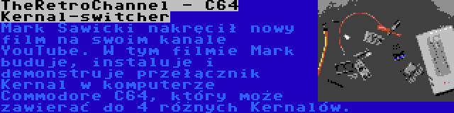 TheRetroChannel - C64 Kernal-switcher | Mark Sawicki nakręcił nowy film na swoim kanale YouTube. W tym filmie Mark buduje, instaluje i demonstruje przełącznik Kernal w komputerze Commodore C64, który może zawierać do 4 różnych Kernalów.
