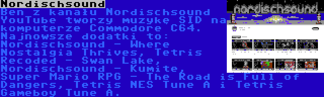 Nordischsound | Ben z kanału Nordischsound YouTube tworzy muzykę SID na komputerze Commodore C64. Najnowsze dodatki to: Nordischsound - Where Nostalgia Thrives, Tetris Recoded - Swan Lake, Nordischsound - Kumite, Super Mario RPG - The Road is Full of Dangers, Tetris NES Tune A i Tetris Gameboy Tune A.