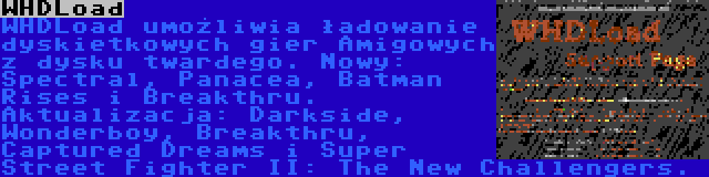 WHDLoad | WHDLoad umożliwia ładowanie dyskietkowych gier Amigowych z dysku twardego. Nowy: Spectral, Panacea, Batman Rises i Breakthru. Aktualizacja: Darkside, Wonderboy, Breakthru, Captured Dreams i Super Street Fighter II: The New Challengers.