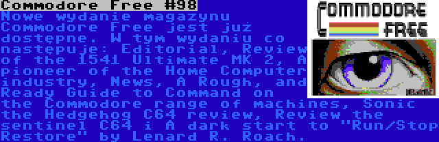 Commodore Free #98 | Nowe wydanie magazynu Commodore Free jest już dostępne. W tym wydaniu co następuje: Editorial, Review of the 1541 Ultimate MK 2, A pioneer of the Home Computer industry, News, A Rough, and Ready Guide to Command on the Commodore range of machines, Sonic the Hedgehog C64 review, Review the sentinel C64 i A dark start to Run/Stop Restore by Lenard R. Roach.