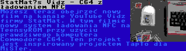 StatMat’s Vidz - C64 z ładowaniem NFC | Możesz teraz obejrzeć nowy film na kanale YouTube Vidz firmy StatMat. W tym filmie nowy system ładowania NFC na TeensyROM przy użyciu prawdziwego komputera Commodore C64. Ten projekt jest inspirowany projektem TapTo dla MiSTer.