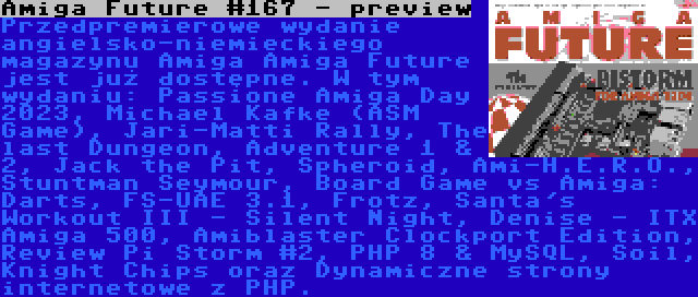 Amiga Future #167 - preview | Przedpremierowe wydanie angielsko-niemieckiego magazynu Amiga Amiga Future jest już dostępne. W tym wydaniu: Passione Amiga Day 2023, Michael Kafke (ASM Game), Jari-Matti Rally, The last Dungeon, Adventure 1 & 2, Jack the Pit, Spheroid, Ami-H.E.R.O., Stuntman Seymour, Board Game vs Amiga: Darts, FS-UAE 3.1, Frotz, Santa's Workout III - Silent Night, Denise - ITX Amiga 500, Amiblaster Clockport Edition, Review Pi Storm #2, PHP 8 & MySQL, Soil, Knight Chips oraz Dynamiczne strony internetowe z PHP.