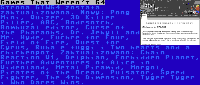 Games That Weren't 64 | Strona GTW64 została zaktualizowana. Nowy: Pong Mini, Quizer, 3D Killer Piller, ABC, Bndrsntch, Bombuzal editor, Curse of the Pharaohs, Dr. Jekyll and Mr. Hyde, Euchre for Four, Field of Fire, Quest for Cyrus, Ruba e fuggi i Two hearts and a chickenpot. Zaktualizowano: Chain Reaction V1, Delphian, Forbidden Planet, Further Adventures of Alice in Videoland, Metal Piramid, Morgol, Pirates of the Ocean, Pulsator, Speed Fighter, The 4th Dimension, Tyger Tyger i Who Dares Wins.