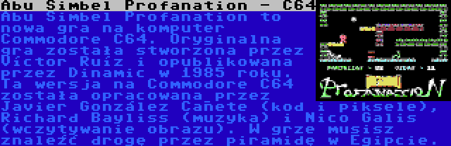 Abu Simbel Profanation - C64 | Abu Simbel Profanation to nowa gra na komputer Commodore C64. Oryginalna gra została stworzona przez Víctor Ruíz i opublikowana przez Dinamic w 1985 roku. Ta wersja na Commodore C64 została opracowana przez Javier González Cañete (kod i piksele), Richard Bayliss (muzyka) i Nico Galis (wczytywanie obrazu). W grze musisz znaleźć drogę przez piramidę w Egipcie.