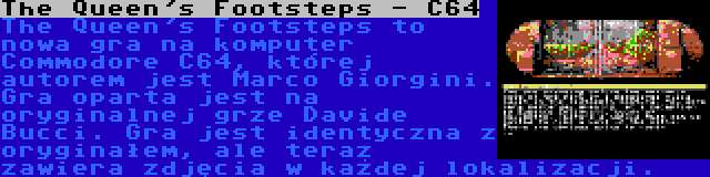 The Queen's Footsteps - C64 | The Queen's Footsteps to nowa gra na komputer Commodore C64, której autorem jest Marco Giorgini. Gra oparta jest na oryginalnej grze Davide Bucci. Gra jest identyczna z oryginałem, ale teraz zawiera zdjęcia w każdej lokalizacji.
