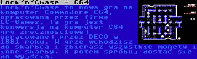 Lock'n'Chase - C64 | Lock'n'Chase to nowa gra na komputer Commodore C64, opracowana przez firmę LC-Games. Ta gra jest konwersją na komputer C64 gry zręcznościowej opracowanej przez DECO w 1981 roku. W grze wchodzisz do skarbca i zbierasz wszystkie monety i inne skarby. A potem spróbuj dostać się do wyjścia.