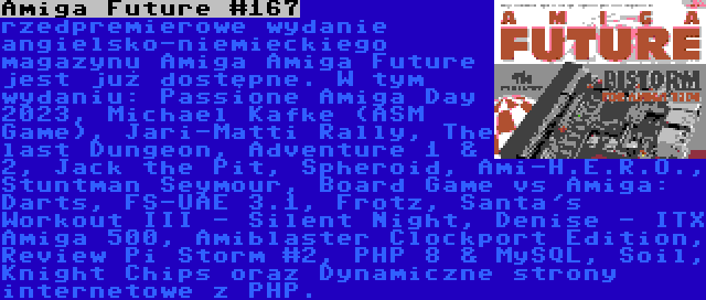 Amiga Future #167 | rzedpremierowe wydanie angielsko-niemieckiego magazynu Amiga Amiga Future jest już dostępne. W tym wydaniu: Passione Amiga Day 2023, Michael Kafke (ASM Game), Jari-Matti Rally, The last Dungeon, Adventure 1 & 2, Jack the Pit, Spheroid, Ami-H.E.R.O., Stuntman Seymour, Board Game vs Amiga: Darts, FS-UAE 3.1, Frotz, Santa's Workout III - Silent Night, Denise - ITX Amiga 500, Amiblaster Clockport Edition, Review Pi Storm #2, PHP 8 & MySQL, Soil, Knight Chips oraz Dynamiczne strony internetowe z PHP.