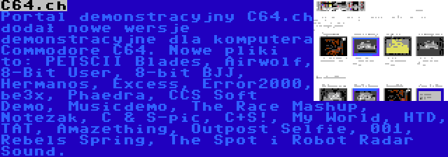 C64.ch | Portal demonstracyjny C64.ch dodał nowe wersje demonstracyjne dla komputera Commodore C64. Nowe pliki to: PETSCII Blades, Airwolf, 8-Bit User, 8-bit BJJ, Hermanos, Excess, Error2000, be3x, Phaedra, CCS Soft Demo, Musicdemo, The Race Mashup, Notezak, C & S-pic, C+S!, My World, HTD, TAT, Amazething, Outpost Selfie, 001, Rebels Spring, The Spot i Robot Radar Sound.