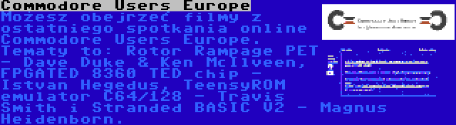 Commodore Users Europe | Możesz obejrzeć filmy z ostatniego spotkania online Commodore Users Europe. Tematy to: Rotor Rampage PET - Dave Duke & Ken McIlveen, FPGATED 8360 TED chip - Istvan Hegedus, TeensyROM emulator C64/128 - Travis Smith i Stranded BASIC V2 - Magnus Heidenborn.