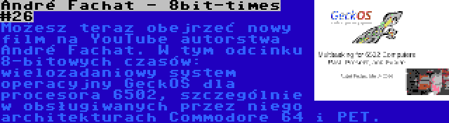 André Fachat - 8bit-times #26 | Możesz teraz obejrzeć nowy film na YouTube autorstwa André Fachat. W tym odcinku 8-bitowych czasów: wielozadaniowy system operacyjny GeckOS dla procesora 6502, szczególnie w obsługiwanych przez niego architekturach Commodore 64 i PET.