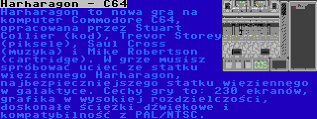 Harharagon - C64 | Harharagon to nowa gra na komputer Commodore C64, opracowana przez Stuart Collier (kod), Trevor Storey (piksele), Saul Cross (muzyka) i Mike Robertson (cartridge). W grze musisz spróbować uciec ze statku więziennego Harharagon, najbezpieczniejszego statku więziennego w galaktyce. Cechy gry to: 230 ekranów, grafika w wysokiej rozdzielczości, doskonałe ścieżki dźwiękowe i kompatybilność z PAL/NTSC.