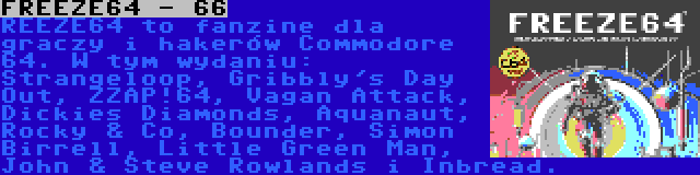 FREEZE64 - 66 | REEZE64 to fanzine dla graczy i hakerów Commodore 64. W tym wydaniu: Strangeloop, Gribbly's Day Out, ZZAP!64, Vagan Attack, Dickies Diamonds, Aquanaut, Rocky & Co, Bounder, Simon Birrell, Little Green Man, John & Steve Rowlands i Inbread.