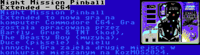 Night Mission Pinball Extended - C64 | Night Mission Pinball Extended to nowa gra na komputer Commodore C64. Gra została opracowana przez Barfly, Grue & TNT (kod), The Beasty Boy (muzyka), Duce (piksele) i wielu innych. Gra zajęła drugie miejsce w konkursie mieszanym na KozMOS2024.