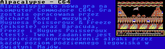 Alpacalypse - C64 | Alpacalypse to nowa gra na komputer Commodore C64. Gra została opracowana przez Richard (kod i muzyka), Huguesa Poisseroux & Freeze (piksele) oraz Baracuda, Freeze i Hugues Poisseroux (test). Twoim zadaniem jest bezpieczne poprowadzenie alpaki przez każdy poziom podziemnego legowiska w Świątyni Majów.