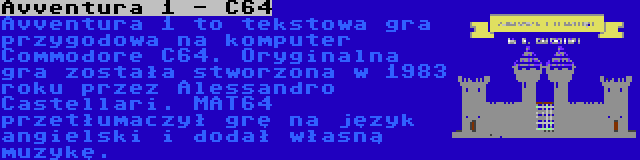 Avventura 1 - C64 | Avventura 1 to tekstowa gra przygodowa na komputer Commodore C64. Oryginalna gra została stworzona w 1983 roku przez Alessandro Castellari. MAT64 przetłumaczył grę na język angielski i dodał własną muzykę.