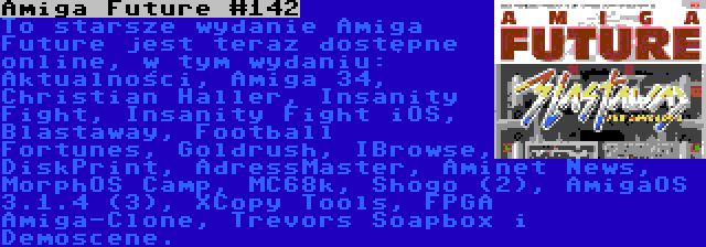 Amiga Future #142 | To starsze wydanie Amiga Future jest teraz dostępne online, w tym wydaniu: Aktualności, Amiga 34, Christian Haller, Insanity Fight, Insanity Fight iOS, Blastaway, Football Fortunes, Goldrush, IBrowse, DiskPrint, AdressMaster, Aminet News, MorphOS Camp, MC68k, Shogo (2), AmigaOS 3.1.4 (3), XCopy Tools, FPGA Amiga-Clone, Trevors Soapbox i Demoscene.