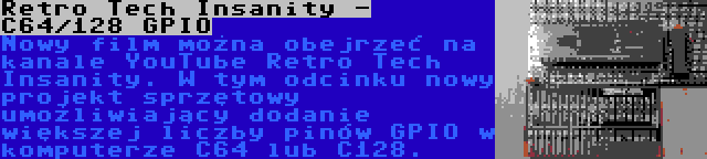 Retro Tech Insanity - C64/128 GPIO | Nowy film można obejrzeć na kanale YouTube Retro Tech Insanity. W tym odcinku nowy projekt sprzętowy umożliwiający dodanie większej liczby pinów GPIO w komputerze C64 lub C128.