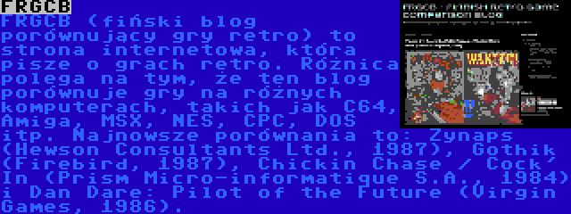 FRGCB | FRGCB (fiński blog porównujący gry retro) to strona internetowa, która pisze o grach retro. Różnica polega na tym, że ten blog porównuje gry na różnych komputerach, takich jak C64, Amiga, MSX, NES, CPC, DOS itp. Najnowsze porównania to: Zynaps (Hewson Consultants Ltd., 1987), Gothik (Firebird, 1987), Chickin Chase / Cock' In (Prism Micro-informatique S.A., 1984) i Dan Dare: Pilot of the Future (Virgin Games, 1986).