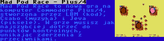 Mad Pod Race - Plus/4 | Mad Pod Race to nowa gra na komputer Commodore Plus/4, stworzona przez LBM (kod), Csabo (muzyka) i Jeva (piksele). W grze musisz jak najszybciej dotrzeć do punktów kontrolnych, unikając zderzenia z przeciwnikami.