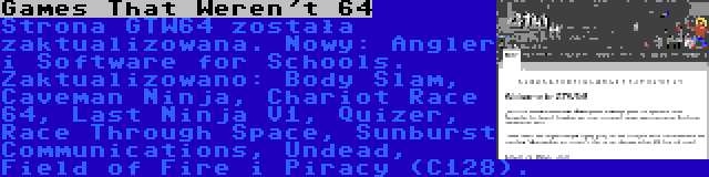 Games That Weren't 64 | Strona GTW64 została zaktualizowana. Nowy: Angler i Software for Schools. Zaktualizowano: Body Slam, Caveman Ninja, Chariot Race 64, Last Ninja V1, Quizer, Race Through Space, Sunburst Communications, Undead, Field of Fire i Piracy (C128).