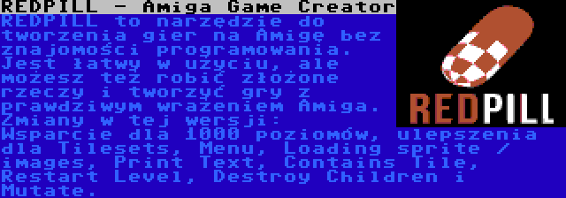 REDPILL - Amiga Game Creator | REDPILL to narzędzie do tworzenia gier na Amigę bez znajomości programowania. Jest łatwy w użyciu, ale możesz też robić złożone rzeczy i tworzyć gry z prawdziwym wrażeniem Amiga. Zmiany w tej wersji: Wsparcie dla 1000 poziomów, ulepszenia dla Tilesets, Menu, Loading sprite / images, Print Text, Contains Tile, Restart Level, Destroy Children i Mutate.