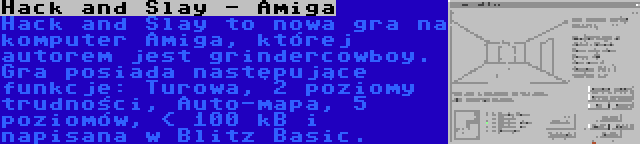 Hack and Slay - Amiga | Hack and Slay to nowa gra na komputer Amiga, której autorem jest grindercowboy. Gra posiada następujące funkcje: Turowa, 2 poziomy trudności, Auto-mapa, 5 poziomów, < 100 kB i napisana w Blitz Basic.