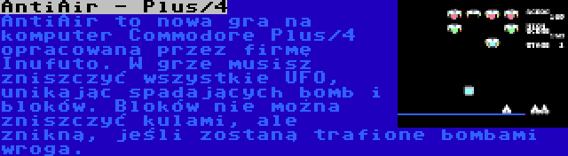 AntiAir - Plus/4 | AntiAir to nowa gra na komputer Commodore Plus/4 opracowana przez firmę Inufuto. W grze musisz zniszczyć wszystkie UFO, unikając spadających bomb i bloków. Bloków nie można zniszczyć kulami, ale znikną, jeśli zostaną trafione bombami wroga.