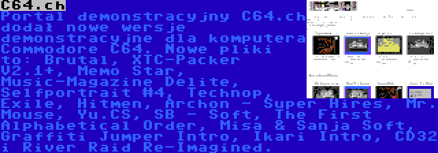 C64.ch | Portal demonstracyjny C64.ch dodał nowe wersje demonstracyjne dla komputera Commodore C64. Nowe pliki to: Brutal, XTC-Packer V2.1+, Memo Star, Music-Magazine Delite, Selfportrait #4, Technop, Exile, Hitmen, Archon - Super Hires, Mr. Mouse, Yu.CS, SB - Soft, The First Alphabetical Order, Misa & Sanja Soft, Graffiti Jumper Intro, Ikari Intro, CD32 i River Raid Re-Imagined.