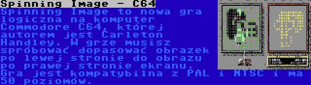 Spinning Image - C64 | Spinning Image to nowa gra logiczna na komputer Commodore C64, której autorem jest Carleton Handley. W grze musisz spróbować dopasować obrazek po lewej stronie do obrazu po prawej stronie ekranu. Gra jest kompatybilna z PAL i NTSC i ma 50 poziomów.