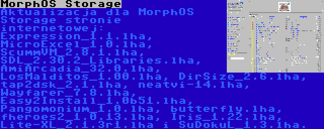 MorphOS Storage | Aktualizacja dla MorphOS Storage stronie internetowej: Expression_1.1.lha, MicroExcel_1.0.lha, ScummVM_2.8.1.lha, SDL_2.30.2_Libraries.lha, AmiArcadia_32.0.lha, LosMalditos_1.00.lha, DirSize_2.6.lha, tap2dsk_2.1.lha, neatvi-14.lha, Wayfarer_7.8.lha, Easy2Install_1.0b51.lha, Pangomonium_1.0.lha, butterfly.lha, fheroes2_1.0.13.lha, Iris_1.22.lha, Lite-XL_2.1.3r1.lha i SuDokuL_1.3.lha.